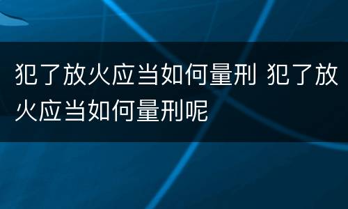 犯了放火应当如何量刑 犯了放火应当如何量刑呢