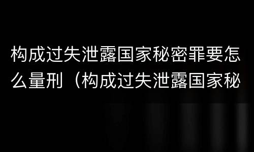 构成过失泄露国家秘密罪要怎么量刑（构成过失泄露国家秘密罪要怎么量刑呢）