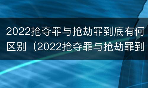 2022抢夺罪与抢劫罪到底有何区别（2022抢夺罪与抢劫罪到底有何区别呢）