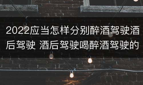 2022应当怎样分别醉酒驾驶酒后驾驶 酒后驾驶喝醉酒驾驶的标准