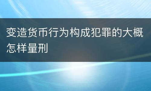 变造货币行为构成犯罪的大概怎样量刑