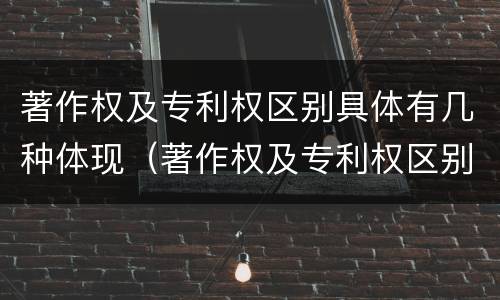 著作权及专利权区别具体有几种体现（著作权及专利权区别具体有几种体现方法）