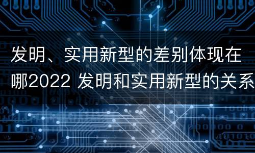发明、实用新型的差别体现在哪2022 发明和实用新型的关系