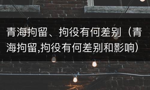 青海拘留、拘役有何差别（青海拘留,拘役有何差别和影响）