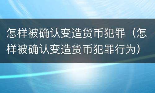 怎样被确认变造货币犯罪（怎样被确认变造货币犯罪行为）