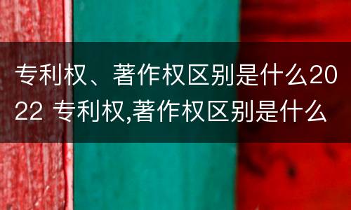 专利权、著作权区别是什么2022 专利权,著作权区别是什么2022年的