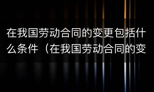 在我国劳动合同的变更包括什么条件（在我国劳动合同的变更包括什么条件和内容）