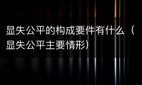 显失公平的构成要件有什么（显失公平主要情形）