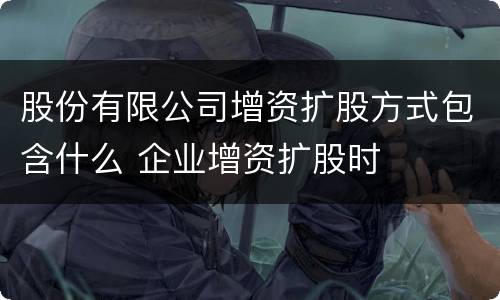 股份有限公司增资扩股方式包含什么 企业增资扩股时