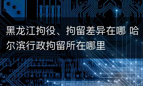 黑龙江拘役、拘留差异在哪 哈尔滨行政拘留所在哪里