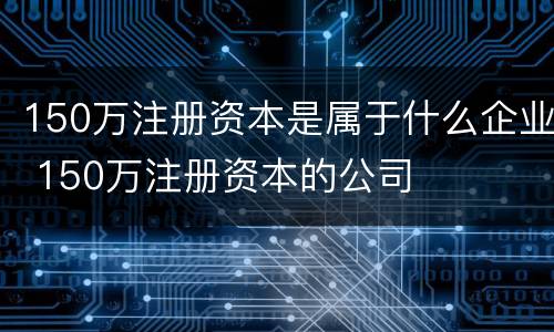 150万注册资本是属于什么企业 150万注册资本的公司