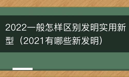 2022一般怎样区别发明实用新型（2021有哪些新发明）