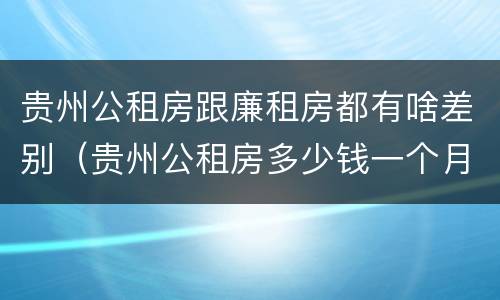 贵州公租房跟廉租房都有啥差别（贵州公租房多少钱一个月）