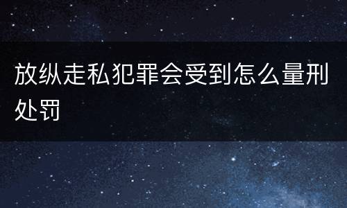 放纵走私犯罪会受到怎么量刑处罚