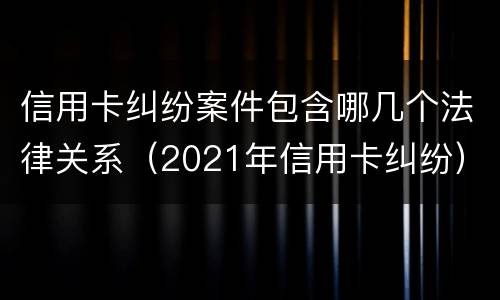 信用卡纠纷案件包含哪几个法律关系（2021年信用卡纠纷）