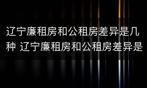 辽宁廉租房和公租房差异是几种 辽宁廉租房和公租房差异是几种类型