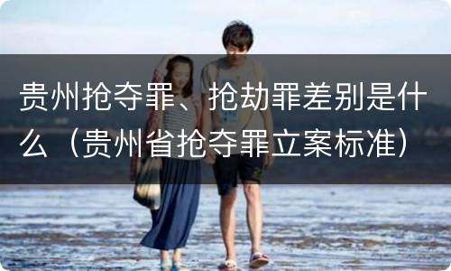 贵州抢夺罪、抢劫罪差别是什么（贵州省抢夺罪立案标准）