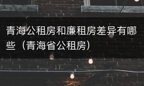 青海公租房和廉租房差异有哪些（青海省公租房）