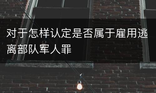 对于怎样认定是否属于雇用逃离部队军人罪