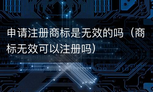 申请注册商标是无效的吗（商标无效可以注册吗）