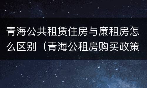 青海公共租赁住房与廉租房怎么区别（青海公租房购买政策）