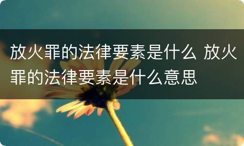 放火罪的法律要素是什么 放火罪的法律要素是什么意思