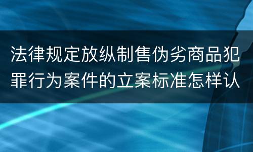 法律规定放纵制售伪劣商品犯罪行为案件的立案标准怎样认定