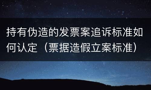 持有伪造的发票案追诉标准如何认定（票据造假立案标准）