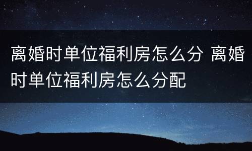 离婚时单位福利房怎么分 离婚时单位福利房怎么分配
