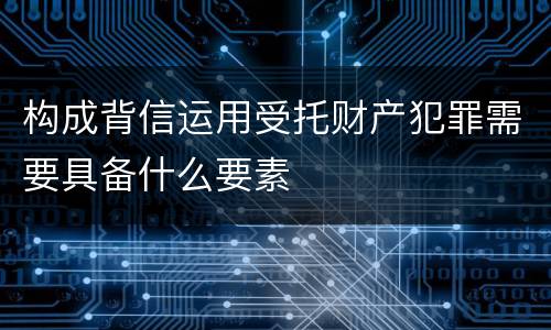 构成背信运用受托财产犯罪需要具备什么要素