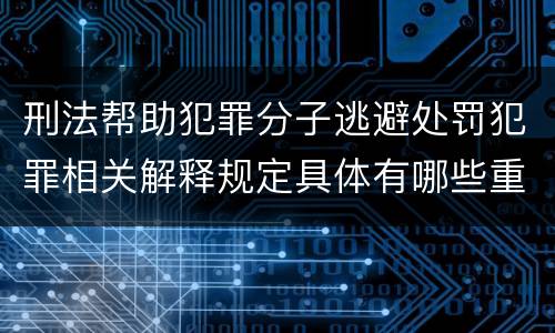 刑法帮助犯罪分子逃避处罚犯罪相关解释规定具体有哪些重要内容