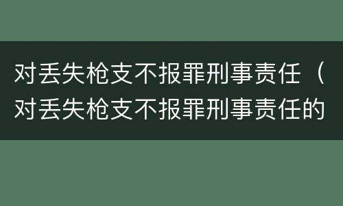 对丢失枪支不报罪刑事责任（对丢失枪支不报罪刑事责任的处罚）