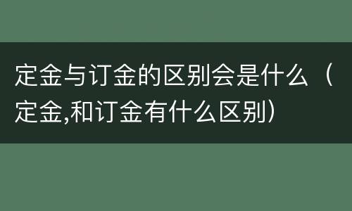 定金与订金的区别会是什么（定金,和订金有什么区别）