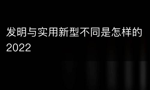发明与实用新型不同是怎样的2022