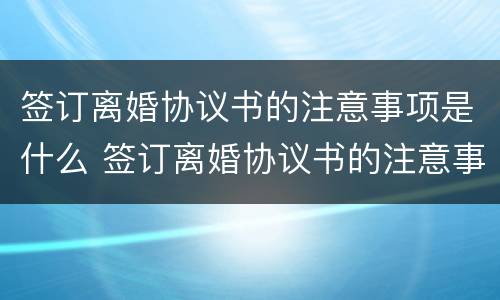 签订离婚协议书的注意事项是什么 签订离婚协议书的注意事项是什么意思