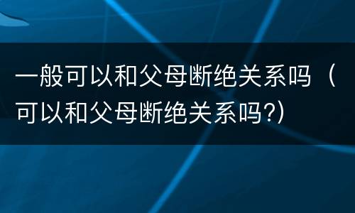 一般可以和父母断绝关系吗（可以和父母断绝关系吗?）