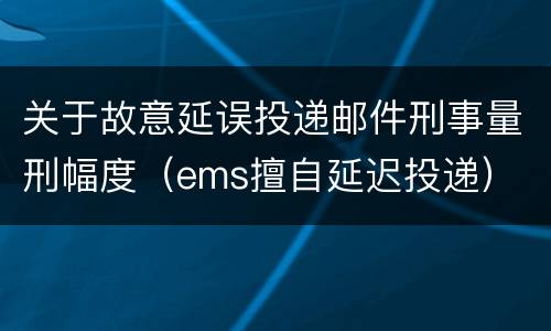 关于故意延误投递邮件刑事量刑幅度（ems擅自延迟投递）