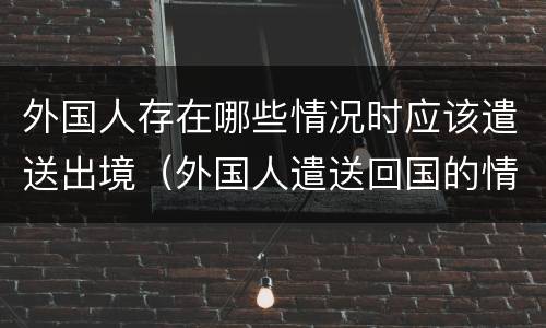 外国人存在哪些情况时应该遣送出境（外国人遣送回国的情形）