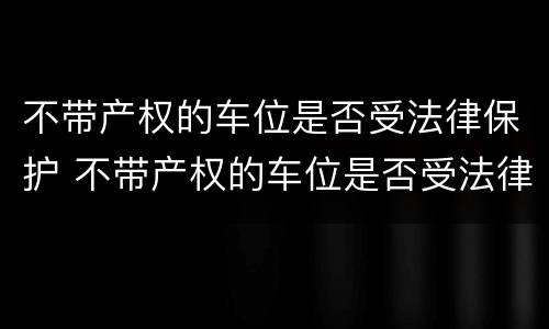 不带产权的车位是否受法律保护 不带产权的车位是否受法律保护呢