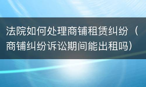 法院如何处理商铺租赁纠纷（商铺纠纷诉讼期间能出租吗）