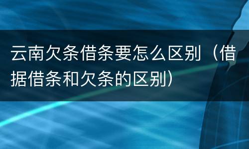 云南欠条借条要怎么区别（借据借条和欠条的区别）