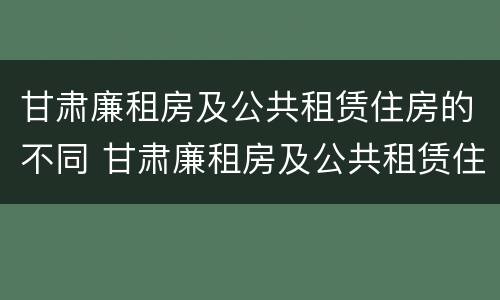 甘肃廉租房及公共租赁住房的不同 甘肃廉租房及公共租赁住房的不同标准