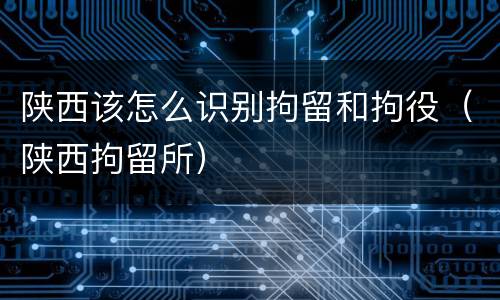 陕西该怎么识别拘留和拘役（陕西拘留所）