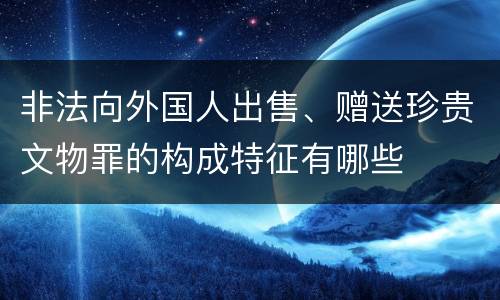 非法向外国人出售、赠送珍贵文物罪的构成特征有哪些