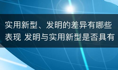 实用新型、发明的差异有哪些表现 发明与实用新型是否具有实用性