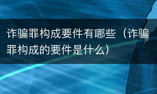 诈骗罪构成要件有哪些（诈骗罪构成的要件是什么）