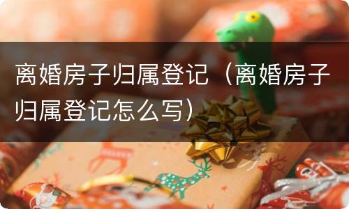 离婚房子归属登记（离婚房子归属登记怎么写）