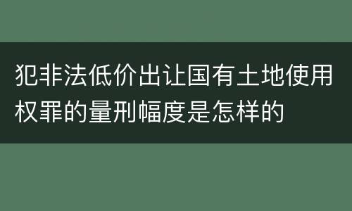 犯非法低价出让国有土地使用权罪的量刑幅度是怎样的