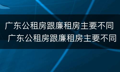 广东公租房跟廉租房主要不同 广东公租房跟廉租房主要不同吗