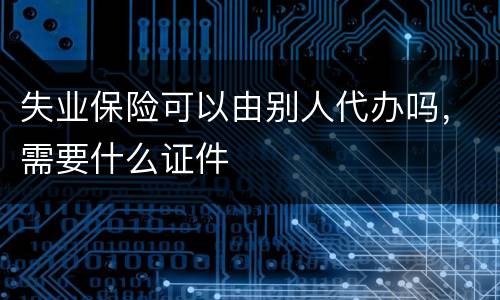 失业保险可以由别人代办吗，需要什么证件